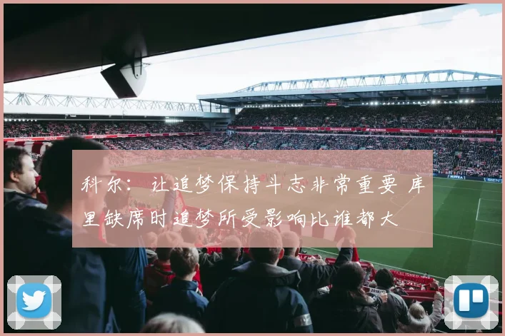 科尔：让追梦保持斗志非常重要 库里缺席时追梦所受影响比谁都大