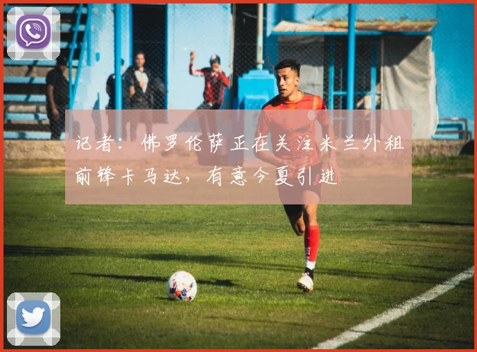 记者：佛罗伦萨正在关注米兰外租前锋卡马达，有意今夏引进