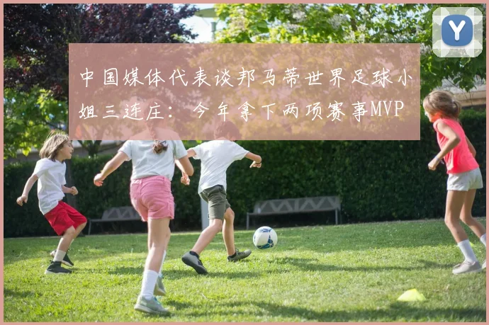 中国媒体代表谈邦马蒂世界足球小姐三连庄：今年拿下两项赛事MVP