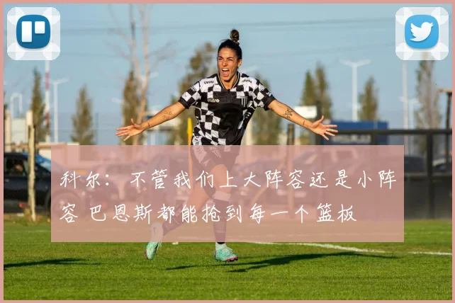 科尔：不管我们上大阵容还是小阵容 巴恩斯都能抢到每一个篮板