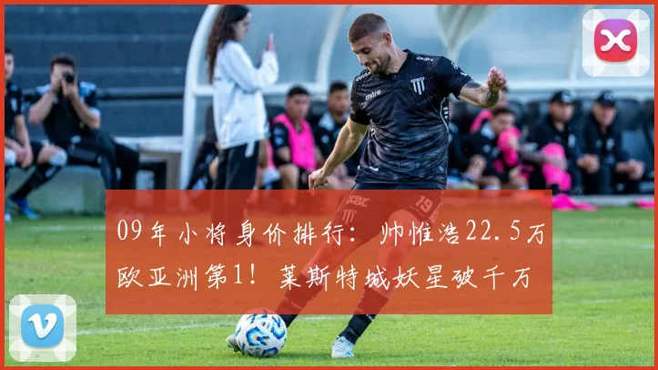 09年小将身价排行：帅惟浩22.5万欧亚洲第1！莱斯特城妖星破千万