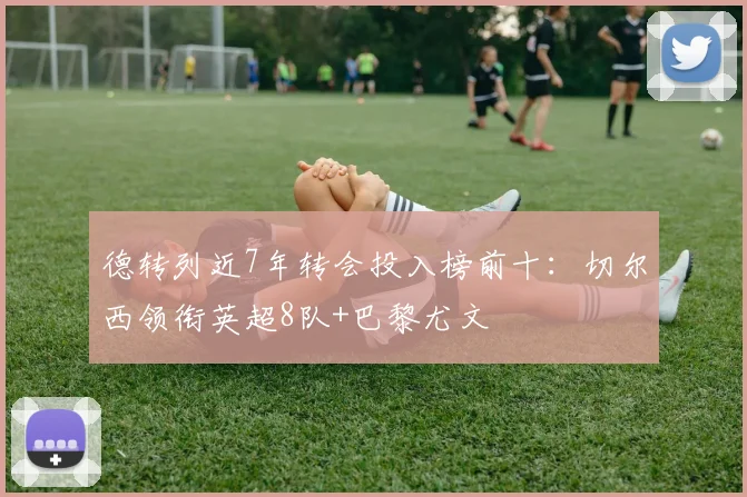 德转列近7年转会投入榜前十：切尔西领衔英超8队+巴黎尤文