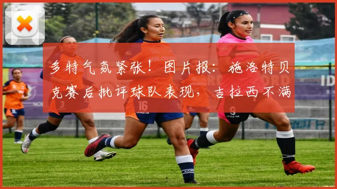 多特气氛紧张！图片报：施洛特贝克赛后批评球队表现，吉拉西不满